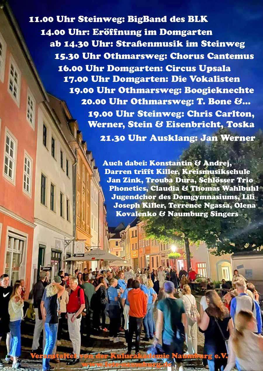 Fete Naumburg 2026 alle Musiker Programm 11.00 Uhr Steinweg: BigBand des BLK 14.00 Uhr: Eröffnung im Domgarten ab 14.30 Uhr: Straßenmusik im Steinweg 15.30 Uhr Othmarsweg: Chorus Cantemus 16.00 Uhr Domgarten: Circus Upsala 17.00 Uhr Domgarten: Die Vokalisten 19.00 Uhr Othmarsweg: Boogieknechte 20.00 Uhr Othmarsweg: T. Bone &... 19.00 Uhr Steinweg: Chris Carlton, Werner, Stein & Eisenbricht, Toska 21.30 Uhr Ausklang: Jan Werner Auch dabei: Konstantin & Andrej, Darren trifft Killer, Kreismusikschule Jan Zink, Trouba Dura, Schlösser Trio Phonetics, Claudia & Thomas Wahlbuhl Jugendchor des Domgymnasiums, Lili Joseph Killer, Terrence Ngassa, Olena Kovalenko & Naumburg Singers